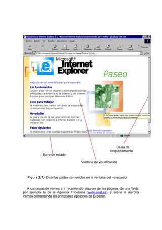 Barra de
                                                          desplazamiento
            Barra de estado

                                      Ventana de visualización



  Figura 2.7.- Distintas partes contenidas en la ventana del navegador.


   A continuación vamos a ir recorriendo algunas de las páginas de una Web,
por ejemplo la de la Agencia Tributaria (www.aeat.es), y sobre la marcha
iremos comentando las principales opciones de Explorer.
 