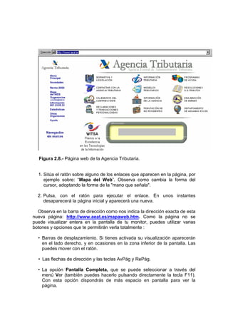 Figura 2.8.- Página web de la Agencia Tributaria.


  1. Sitúa el ratón sobre alguno de los enlaces que aparecen en la página, por
     ejemplo sobre: “Mapa del Web”. Observa como cambia la forma del
     cursor, adoptando la forma de la "mano que señala".

  2. Pulsa, con el ratón para ejecutar el enlace. En unos instantes
     desaparecerá la página inicial y aparecerá una nueva.

  Observa en la barra de dirección como nos indica la dirección exacta de esta
nueva página: http://www.aeat.es/mapaweb.htm. Como la página no se
puede visualizar entera en la pantalla de tu monitor, puedes utilizar varias
botones y opciones que te permitirán verla totalmente :

  • Barras de desplazamiento. Si tienes activada su visualización aparecerán
    en el lado derecho, y en ocasiones en la zona inferior de la pantalla. Las
    puedes mover con el ratón.

  • Las flechas de dirección y las teclas AvPág y RePág.

  • La opción Pantalla Completa, que se puede seleccionar a través del
    menú Ver (también puedes hacerlo pulsando directamente la tecla F11).
    Con esta opción dispondrás de más espacio en pantalla para ver la
    página.
 