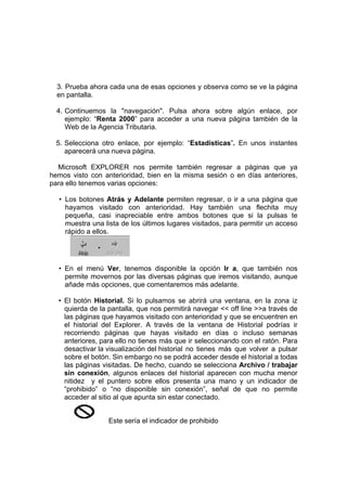 3. Prueba ahora cada una de esas opciones y observa como se ve la página
  en pantalla.

  4. Continuemos la "navegación". Pulsa ahora sobre algún enlace, por
     ejemplo: “Renta 2000” para acceder a una nueva página también de la
     Web de la Agencia Tributaria.

 5. Selecciona otro enlace, por ejemplo: “Estadísticas”. En unos instantes
    aparecerá una nueva página.

  Microsoft EXPLORER nos permite también regresar a páginas que ya
hemos visto con anterioridad, bien en la misma sesión o en días anteriores,
para ello tenemos varias opciones:

  • Los botones Atrás y Adelante permiten regresar, o ir a una página que
    hayamos visitado con anterioridad. Hay también una flechita muy
    pequeña, casi inapreciable entre ambos botones que si la pulsas te
    muestra una lista de los últimos lugares visitados, para permitir un acceso
    rápido a ellos.




  • En el menú Ver, tenemos disponible la opción Ir a, que también nos
    permite movernos por las diversas páginas que iremos visitando, aunque
    añade más opciones, que comentaremos más adelante.

  • El botón Historial. Si lo pulsamos se abrirá una ventana, en la zona iz
    quierda de la pantalla, que nos permitirá navegar << off line >>a través de
    las páginas que hayamos visitado con anterioridad y que se encuentren en
    el historial del Explorer. A través de la ventana de Historial podrías ir
    recorriendo páginas que hayas visitado en días o incluso semanas
    anteriores, para ello no tienes más que ir seleccionando con el ratón. Para
    desactivar la visualización del historial no tienes más que volver a pulsar
    sobre el botón. Sin embargo no se podrá acceder desde el historial a todas
    las páginas visitadas. De hecho, cuando se selecciona Archivo / trabajar
    sin conexión, algunos enlaces del historial aparecen con mucha menor
    nitidez y el puntero sobre ellos presenta una mano y un indicador de
    “prohibido” o “no disponible sin conexión”, señal de que no permite
    acceder al sitio al que apunta sin estar conectado.


                  Este sería el indicador de prohibido
 