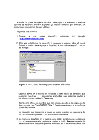 Además de poder incorporar las direcciones que nos interesen a nuestra
agenda de favoritos, Internet Explorer, ya incluye también, por omisión, un
conjunto de direcciones de gran utilidad.

  Hagamos una práctica:

  1. Accede    a   una    nueva      dirección,   tecleando      por   ejemplo
      http://www.navegalia.com

  2. Una vez establecida la conexión y cargada la página, abre el menú
     Favoritos y selecciona Agregar a favoritos. Aparecerá un pequeño cuadro
     de diálogo:




     Figura 2.11.- Cuadro de diálogo para acceder a favoritos.



    Observa como en el cuadro se visualiza la lista actual de carpetas que
    contienen nuestras          direcciones preferidas (que podemos ocultar o
    visualizar a través del botón Crear en).

     También te ofrece un nombre que por omisión pondrá a la página en la
     lista, en este caso"NAVEGALIA.COM “. Puedes aceptarlo o si lo prefieres
     poner otro nombre.

     La dirección que deseamos archivar se puede guardar en cualquiera de
     las carpetas que aparecen o podemos crear una nueva.

  3. De momento deja todo en el cuadro como está y simplemente, selecciona
     con el ratón una carpeta cualquiera y pulsa el botón Aceptar. A partir de
     este momento la dirección quedará archivada en la lista de favoritos con
 