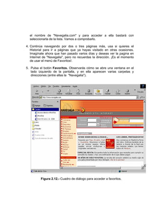 el nombre de "Navegalia.com" y para acceder a ella bastará con
  seleccionarla de la lista. Vamos a comprobarlo.

4. Continúa navegando por dos o tres páginas más, usa si quieres el
   Historial para ir a páginas que ya hayas visitado en otras ocasiones.
   Imagínate ahora que han pasado varios días y deseas ver la pagina en
   Internet de "Navegalia", pero no recuerdas la dirección. ¡Es el momento
   de usar el menú de Favoritos!.

5. Pulsa el botón Favoritos. Observarás cómo se abre una ventana en el
   lado izquierdo de la pantalla, y en ella aparecen varias carpetas y
   direcciones (entre ellas la "Navegalia").




          Figura 2.12.- Cuadro de diálogo para acceder a favoritos.
 