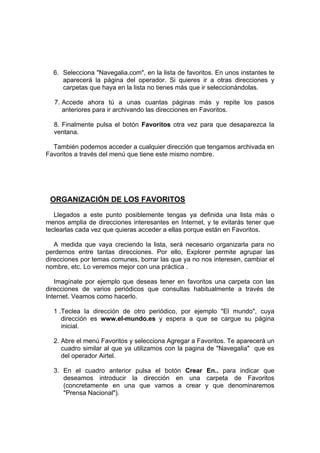 6. Selecciona "Navegalia.com", en la lista de favoritos. En unos instantes te
     aparecerá la página del operador. Si quieres ir a otras direcciones y
     carpetas que haya en la lista no tienes más que ir seleccionándolas.

  7. Accede ahora tú a unas cuantas páginas más y repite los pasos
     anteriores para ir archivando las direcciones en Favoritos.

  8. Finalmente pulsa el botón Favoritos otra vez para que desaparezca la
  ventana.

  También podemos acceder a cualquier dirección que tengamos archivada en
Favoritos a través del menú que tiene este mismo nombre.




 ORGANIZACIÓN DE LOS FAVORITOS
   Llegados a este punto posiblemente tengas ya definida una lista más o
menos amplia de direcciones interesantes en Internet, y te evitarás tener que
teclearlas cada vez que quieras acceder a ellas porque están en Favoritos.

   A medida que vaya creciendo la lista, será necesario organizarla para no
perdernos entre tantas direcciones. Por ello, Explorer permite agrupar las
direcciones por temas comunes, borrar las que ya no nos interesen, cambiar el
nombre, etc. Lo veremos mejor con una práctica .

   Imagínate por ejemplo que deseas tener en favoritos una carpeta con las
direcciones de varios periódicos que consultas habitualmente a través de
Internet. Veamos como hacerlo.

  1 .Teclea la dirección de otro periódico, por ejemplo "El mundo", cuya
     dirección es www.el-mundo.es y espera a que se cargue su página
     inicial.

  2. Abre el menú Favoritos y selecciona Agregar a Favoritos. Te aparecerá un
     cuadro similar al que ya utilizamos con la pagina de "Navegalia" que es
     del operador Airtel.

  3. En el cuadro anterior pulsa el botón Crear En.. para indicar que
     deseamos introducir la dirección en una carpeta de Favoritos
     (concretamente en una que vamos a crear y que denominaremos
     "Prensa Nacional").
 