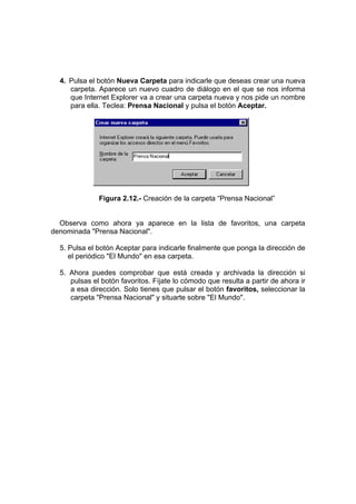 4. Pulsa el botón Nueva Carpeta para indicarle que deseas crear una nueva
     carpeta. Aparece un nuevo cuadro de diálogo en el que se nos informa
     que Internet Explorer va a crear una carpeta nueva y nos pide un nombre
     para ella. Teclea: Prensa Nacional y pulsa el botón Aceptar.




              Figura 2.12.- Creación de la carpeta “Prensa Nacional”


  Observa como ahora ya aparece en la lista de favoritos, una carpeta
denominada "Prensa Nacional".

  5. Pulsa el botón Aceptar para indicarle finalmente que ponga la dirección de
     el periódico "El Mundo" en esa carpeta.

  5. Ahora puedes comprobar que está creada y archivada la dirección si
     pulsas el botón favoritos. Fíjate lo cómodo que resulta a partir de ahora ir
     a esa dirección. Solo tienes que pulsar el botón favoritos, seleccionar la
     carpeta "Prensa Nacional" y situarte sobre "El Mundo".
 