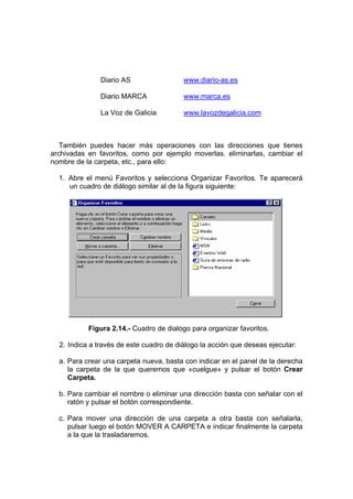 Diario AS                 www.diario-as.es

               Diario MARCA              www.marca.es

               La Voz de Galicia         www.lavozdegalicia.com



   También puedes hacer más operaciones con las direcciones que tienes
archivadas en favoritos, como por ejemplo moverlas. eliminarlas, cambiar el
nombre de la carpeta, etc., para ello:

  1. Abre el menú Favoritos y selecciona Organizar Favoritos. Te aparecerá
     un cuadro de diálogo similar al de la figura siguiente:




           Figura 2.14.- Cuadro de dialogo para organizar favoritos.

  2. Indica a través de este cuadro de diálogo la acción que deseas ejecutar:

  a. Para crear una carpeta nueva, basta con indicar en el panel de la derecha
     la carpeta de la que queremos que «cuelgue» y pulsar el botón Crear
     Carpeta.

  b. Para cambiar el nombre o eliminar una dirección basta con señalar con el
     ratón y pulsar el botón correspondiente.

  c. Para mover una dirección de una carpeta a otra basta con señalarla,
     pulsar luego el botón MOVER A CARPETA e indicar finalmente la carpeta
     a la que la trasladaremos.
 