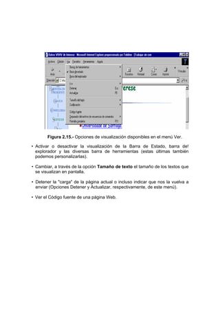 Figura 2.15.- Opciones de visualización disponibles en el menú Ver.

• Activar o desactivar la visualización de la Barra de Estado, barra de!
  explorador y las diversas barra de herramientas (estas últimas también
  podemos personalizarlas).

• Cambiar, a través de la opción Tamaño de texto el tamaño de los textos que
  se visualizan en pantalla.

• Detener la "carga" de la página actual o incluso indicar que nos la vuelva a
  enviar (Opciones Detener y Actualizar, respectivamente, de este menú).

• Ver el Código fuente de una página Web.
 