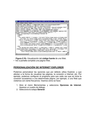 Figura 2.16.- Visualización del código fuente de una Web.
• Ver a pantalla completa una página Web.


PERSONALIZACIÓN DE INTERNET EXPLORER
Podemos personalizar las opciones que por defecto utiliza Explorer, y que
afectan a la forma de visualizar las páginas, la conexión a Internet, etc. Por
ejemplo, podemos configurar el programa para que cada vez que se inicie la
conexión accedamos a una determinada página, por ejemplo, a una Web que
visitemos con cierta frecuencia. Veamos cómo se hace:

   1. Abre el menú Herramientas y selecciona Opciones de Internet.
      Aparece un cuadro de diálogo.
   2. Selecciona la solapa General.
 