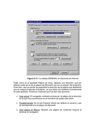 Figura 2.17.- La solapa GENERAL en Opciones de Internet.

Fíjate como en el apartado Página de Inicio, aparece una dirección, que por
defecto suele ser la de la página de Microsoft, por ser el creador del programa.
Pues bien, aquí es donde se especifica la dirección de la página que deseamos
que se cargue al ejecutar el Explorer, ya que basta con teclearla correctamente
en este apartado. Tenemos 3 botones que nos dan más opciones:

   •   Usar actual: El navegador mostrará al arrancar, la página de la dirección
       en la que nos encontremos en el momento de pulsar este botón.

   •   Predeterminada: Es la que Explorer ofrece por defecto al usuario y que
       se corresponde con la página de Microsoft.

   •   Usar página en Blanco: Muestra una página sin contenido ninguno al
       arrancar el navegador.
 