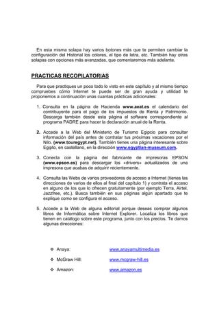En esta misma solapa hay varios botones más que te permiten cambiar la
configuración del Historial los colores, el tipo de letra, etc. También hay otras
solapas con opciones más avanzadas, que comentaremos más adelante.


PRACTICAS RECOPILATORIAS
   Para que practiques un poco todo lo visto en este capítulo y al mismo tiempo
compruebes cómo Internet te puede ser de gran ayuda y utilidad te
proponemos a continuación unas cuantas prácticas adicionales:

  1. Consulta en la página de Hacienda www.aeat.es el calendario del
     contribuyente para el pago de los impuestos de Renta y Patrimonio.
     Descarga también desde esta página el software correspondiente al
     programa PADRE para hacer la declaración anual de la Renta.

  2. Accede a la Web del Ministerio de Turismo Egipcio para consultar
     información del país antes de contratar tus próximas vacaciones por el
     Nilo. (www.touregypt.net). También tienes una página interesante sobre
     Egipto, en castellano, en la dirección www.egyptian-museum.com.

  3. Conecta con la página del fabricante de impresoras EPSON
     (www.epson.es) para descargar los «drivers» actualizados de una
     impresora que acabas de adquirir recientemente.

  4. Consulta las Webs de varios proveedores de acceso a Internet (tienes las
     direcciones de varios de ellos al final del capítulo 1) y contrata el acceso
     en alguno de los que lo ofrecen gratuitamente (por ejemplo Terra, Airtel,
     Jazzfree, etc.). Busca también en sus páginas algún apartado que te
     explique como se configura el acceso.

  5. Accede a la Web de alguna editorial porque deseas comprar algunos
     libros de Informática sobre Internet Explorer. Localiza los libros que
     tienen en catálogo sobre este programa, junto con los precios. Te damos
     algunas direcciones:




             Anaya:                     www.anayamultimedia.es

             McGraw Hill:               www.mcgraw-hill.es

             Amazon:                    www.amazon.es
 