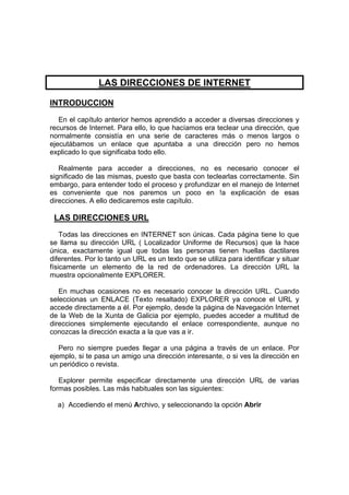 LAS DIRECCIONES DE INTERNET

INTRODUCCION
   En el capítulo anterior hemos aprendido a acceder a diversas direcciones y
recursos de Internet. Para ello, lo que hacíamos era teclear una dirección, que
normalmente consistía en una serie de caracteres más o menos largos o
ejecutábamos un enlace que apuntaba a una dirección pero no hemos
explicado lo que significaba todo ello.

   Realmente para acceder a direcciones, no es necesario conocer el
significado de las mismas, puesto que basta con teclearlas correctamente. Sin
embargo, para entender todo el proceso y profundizar en el manejo de Internet
es conveniente que nos paremos un poco en !a explicación de esas
direcciones. A ello dedicaremos este capítulo.

 LAS DIRECCIONES URL
    Todas las direcciones en INTERNET son únicas. Cada página tiene lo que
se llama su dirección URL ( Localizador Uniforme de Recursos) que la hace
única, exactamente igual que todas las personas tienen huellas dactilares
diferentes. Por lo tanto un URL es un texto que se utiliza para identificar y situar
físicamente un elemento de la red de ordenadores. La dirección URL la
muestra opcionalmente EXPLORER.

   En muchas ocasiones no es necesario conocer la dirección URL. Cuando
seleccionas un ENLACE (Texto resaltado) EXPLORER ya conoce el URL y
accede directamente a él. Por ejemplo, desde la página de Navegación Internet
de la Web de la Xunta de Galicia por ejemplo, puedes acceder a multitud de
direcciones simplemente ejecutando el enlace correspondiente, aunque no
conozcas la dirección exacta a la que vas a ir.

   Pero no siempre puedes llegar a una página a través de un enlace. Por
ejemplo, si te pasa un amigo una dirección interesante, o si ves la dirección en
un periódico o revista.

   Explorer permite especificar directamente una dirección URL de varias
formas posibles. Las más habituales son las siguientes:

  a) Accediendo el menú Archivo, y seleccionando la opción Abrir
 