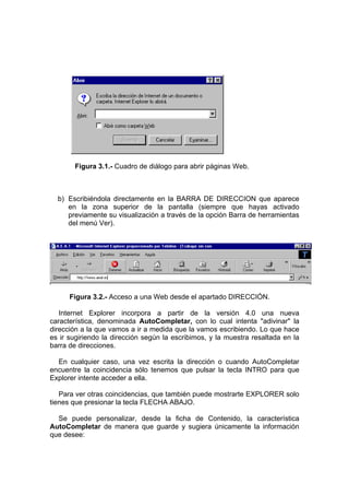 Figura 3.1.- Cuadro de diálogo para abrir páginas Web.



  b) Escribiéndola directamente en la BARRA DE DIRECCION que aparece
     en la zona superior de la pantalla (siempre que hayas activado
     previamente su visualización a través de la opción Barra de herramientas
     del menú Ver).




      Figura 3.2.- Acceso a una Web desde el apartado DIRECCIÓN.

   Internet Explorer incorpora a partir de la versión 4.0 una nueva
característica, denominada AutoCompletar, con lo cual intenta "adivinar" la
dirección a la que vamos a ir a medida que la vamos escribiendo. Lo que hace
es ir sugiriendo la dirección según la escribimos, y la muestra resaltada en la
barra de direcciones.

  En cualquier caso, una vez escrita la dirección o cuando AutoCompletar
encuentre la coincidencia sólo tenemos que pulsar la tecla INTRO para que
Explorer intente acceder a ella.

   Para ver otras coincidencias, que también puede mostrarte EXPLORER solo
tienes que presionar la tecla FLECHA ABAJO.

  Se puede personalizar, desde la ficha de Contenido, la característica
AutoCompletar de manera que guarde y sugiera únicamente la información
que desee:
 