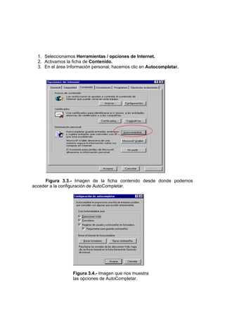 1. Seleccionamos Herramientas / opciones de Internet.
  2. Activamos la ficha de Contenido.
  3. En el área Información personal, hacemos clic en Autocompletar.




      Figura 3.3.- Imagen de la ficha contenido desde donde podemos
acceder a la configuración de AutoCompletar.




                  Figura 3.4.- Imagen que nos muestra
                  las opciones de AutoCompletar.
 