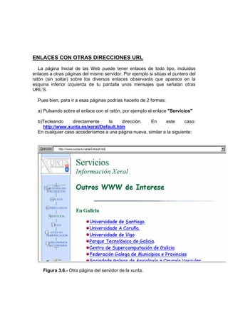 ENLACES CON OTRAS DIRECCIONES URL
   La página Inicial de las Web puede tener enlaces de todo tipo, incluidos
enlaces a otras páginas del mismo servidor. Por ejemplo si sitúas el puntero del
ratón (sin soltar) sobre los diversos enlaces observarás que aparece en la
esquina inferior izquierda de tu pantalla unos mensajes que señalan otras
URL’S.

  Pues bien, para ir a esas páginas podrías hacerlo de 2 formas:

  a) Pulsando sobre el enlace con el ratón, por ejemplo el enlace "Servicios"

  b)Tecleando     directamente    la    dirección.    En      este      caso:
    http://www.xunta.es/xeral/Default.htm
  En cualquier caso accederíamos a una página nueva, similar a la siguiente:




     Figura 3.6.- Otra página del servidor de la xunta.
 