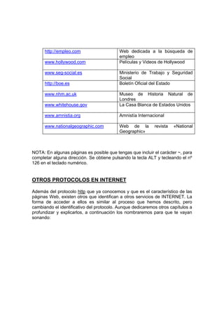 http://empleo.com                    Web dedicada a la búsqueda de
                                           empleo
      www.hollywood.com                    Películas y Videos de Hollywood

      www.seg-social.es                    Ministerio de Trabajo y Seguridad
                                           Social
      http://boe.es                        Boletín Oficial del Estado

      www.nhm.ac.uk                        Museo de Historia Natural de
                                           Londres
      www.whitehouse.gov                   La Casa Blanca de Estados Unidos

      www.amnistia.org                     Amnistía Internacional

      www.nationalgeographic.com           Web de la        revista   «National
                                           Geographic»



NOTA: En algunas páginas es posible que tengas que incluir el carácter ~, para
completar alguna dirección. Se obtiene pulsando la tecla ALT y tecleando el nº
126 en el teclado numérico.


OTROS PROTOCOLOS EN INTERNET

Además del protocolo http que ya conocemos y que es el característico de las
páginas Web, existen otros que identifican a otros servicios de INTERNET. La
forma de acceder a ellos es similar al proceso que hemos descrito, pero
cambiando el identificativo del protocolo. Aunque dedicaremos otros capítulos a
profundizar y explicarlos, a continuación los nombraremos para que te vayan
sonando:
 