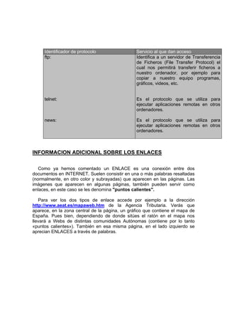 Identificador de protocolo                 Servicio al que dan acceso
     ftp:                                       Identifica a un servidor de Transferencia
                                                de Ficheros (File Transfer Protocol) el
                                                cual nos permitirá transferir ficheros a
                                                nuestro ordenador, por ejemplo para
                                                copiar a nuestro equipo programas,
                                                gráficos, videos, etc.


     telnet:                                    Es el protocolo que se utiliza para
                                                ejecutar aplicaciones remotas en otros
                                                ordenadores.

     news:                                      Es el protocolo que se utiliza para
                                                ejecutar aplicaciones remotas en otros
                                                ordenadores.



INFORMACION ADICIONAL SOBRE LOS ENLACES

   Como ya hemos comentado un ENLACE es una conexión entre dos
documentos en INTERNET. Suelen consistir en una o más palabras resaltadas
(normalmente, en otro color y subrayadas) que aparecen en las páginas. Las
imágenes que aparecen en algunas páginas, también pueden servir como
enlaces, en este caso se les denomina "puntos calientes".

   Para ver los dos tipos de enlace accede por ejemplo a la dirección
http://www.aeat.es/mapaweb.htm de la Agencia Tributaria. Verás que
aparece, en la zona central de la página, un gráfico que contiene el mapa de
España. Pues bien, dependiendo de donde sitúes el ratón en el mapa nos
llevará a Webs de distintas comunidades Autónomas (contiene por lo tanto
«puntos calientes»). También en esa misma página, en el lado izquierdo se
aprecian ENLACES a través de palabras.
 