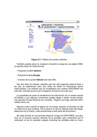 Figura 3.7.- Página con puntos calientes.

  También puedes parar en cualquier momento la carga de una página WEB.
Lo puedes hacer de varias formas:

  - Pulsando el botón Detener

  - Pulsando la tecla Escape

  - A través de la opción Detener del menú Ver.

   Hay dos tipos de enlaces, aquellos que han sido seguidos hasta el final, y
los que se seleccionan pero que antes de recibir la información fueron
interrumpidos. Los enlaces que se completaron los muestra EXPLORER con
color lila, mientras que los que no llegaron al final son de color azul.

   La posibilidad de parar la transferencia de información de un enlace resulta
útil debido a que algunas conexiones pueden llegar a tardar mucho tiempo.
Las razones de esta tardanza son variadas : Página muy larga, Servidor lento,
módem lento, etc.

  Algunas veces cuando la página es muy larga, aparece al principio de ella
un índice de lo que contiene. Por lo tanto si lo que te interesa está más abajo,
selecciona en el índice y vete directamente a esa parte del documento.

   De todas formas es conveniente observar el logo de EXPLORER, que apa-
rece en la esquina superior derecha de la pantalla, para comprobar que el
ordenador no se ha quedado colgado (mientras las estrellas estén en movi-
 