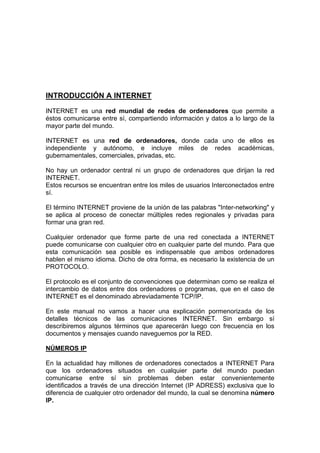 INTRODUCCIÓN A INTERNET
INTERNET es una red mundial de redes de ordenadores que permite a
éstos comunicarse entre sí, compartiendo información y datos a lo largo de la
mayor parte del mundo.

INTERNET es una red de ordenadores, donde cada uno de ellos es
independiente y autónomo, e incluye miles de redes académicas,
gubernamentales, comerciales, privadas, etc.

No hay un ordenador central ni un grupo de ordenadores que dirijan la red
INTERNET.
Estos recursos se encuentran entre los miles de usuarios Interconectados entre
sí.

El término INTERNET proviene de la unión de las palabras "Inter-networking" y
se aplica al proceso de conectar múltiples redes regionales y privadas para
formar una gran red.

Cualquier ordenador que forme parte de una red conectada a INTERNET
puede comunicarse con cualquier otro en cualquier parte del mundo. Para que
esta comunicación sea posible es indispensable que ambos ordenadores
hablen el mismo idioma. Dicho de otra forma, es necesario la existencia de un
PROTOCOLO.

El protocolo es el conjunto de convenciones que determinan como se realiza el
intercambio de datos entre dos ordenadores o programas, que en el caso de
INTERNET es el denominado abreviadamente TCP/IP.

En este manual no vamos a hacer una explicación pormenorizada de los
detalles técnicos de las comunicaciones INTERNET. Sin embargo sí
describiremos algunos términos que aparecerán luego con frecuencia en los
documentos y mensajes cuando naveguemos por la RED.

NÚMEROS IP

En la actualidad hay millones de ordenadores conectados a INTERNET Para
que los ordenadores situados en cualquier parte del mundo puedan
comunicarse entre sí sin problemas deben estar convenientemente
identificados a través de una dirección Internet (IP ADRESS) exclusiva que lo
diferencia de cualquier otro ordenador del mundo, la cual se denomina número
IP.
 