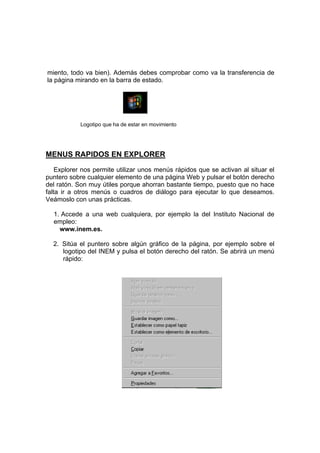 miento, todo va bien). Además debes comprobar como va la transferencia de
la página mirando en la barra de estado.




            Logotipo que ha de estar en movimiento




MENUS RAPIDOS EN EXPLORER
    Explorer nos permite utilizar unos menús rápidos que se activan al situar el
puntero sobre cualquier elemento de una página Web y pulsar el botón derecho
del ratón. Son muy útiles porque ahorran bastante tiempo, puesto que no hace
falta ir a otros menús o cuadros de diálogo para ejecutar lo que deseamos.
Veámoslo con unas prácticas.

  1. Accede a una web cualquiera, por ejemplo la del Instituto Nacional de
  empleo:
    www.inem.es.

  2. Sitúa el puntero sobre algún gráfico de la página, por ejemplo sobre el
     logotipo del INEM y pulsa el botón derecho del ratón. Se abrirá un menú
     rápido:
 