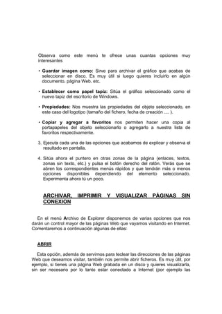 Observa como este menú te ofrece unas cuantas opciones muy
   interesantes

   • Guardar imagen como: Sirve para archivar el gráfico que acabas de
     seleccionar en disco. Es muy útil si luego quieres incluirlo en algún
     documento, página Web, etc.

   • Establecer como papel tapiz: Sitúa el gráfico seleccionado como el
     nuevo tapiz del escritorio de Windows.

   • Propiedades: Nos muestra las propiedades del objeto seleccionado, en
     este caso del logotipo (tamaño del fichero, fecha de creación .... ).

   • Copiar y agregar a favoritos nos permiten hacer una copia al
     portapapeles del objeto seleccionarlo o agregarlo a nuestra lista de
     favoritos respectivamente.

   3. Ejecuta cada una de las opciones que acabamos de explicar y observa el
      resultado en pantalla.

   4. Sitúa ahora el puntero en otras zonas de la página (enlaces, textos,
      zonas sin texto, etc.) y pulsa el botón derecho del ratón. Verás que se
      abren los correspondientes menús rápidos y que tendrán más o menos
      opciones disponibles dependiendo del elemento seleccionado.
      Experimenta ahora tú un poco.


     ARCHIVAR,        IMPRIMIR       Y   VISUALIZAR         PÁGINAS       SIN
     CONEXION


  En el menú Archivo de Explorer disponemos de varias opciones que nos
darán un control mayor de las páginas Web que vayamos visitando en Internet.
Comentaremos a continuación algunas de ellas:


  ABRIR

   Esta opción, además de servirnos para teclear las direcciones de las páginas
Web que deseamos visitar, también nos permite abrir ficheros. Es muy útil, por
ejemplo, si tienes una página Web grabada en un disco y quieres visualizarla,
sin ser necesario por lo tanto estar conectado a Internet (por ejemplo las
 