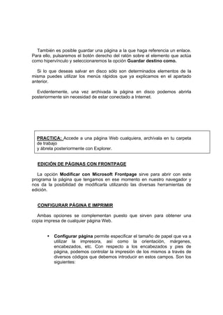 También es posible guardar una página a la que haga referencia un enlace.
Para ello, pulsaremos el botón derecho del ratón sobre el elemento que actúa
como hipervínculo y seleccionaremos la opción Guardar destino como.

  Si lo que deseas salvar en disco sólo son determinados elementos de la
misma puedes utilizar los menús rápidos que ya explicamos en el apartado
anterior.

  Evidentemente, una vez archivada la página en disco podemos abrirla
posteriormente sin necesidad de estar conectado a Internet.




  PRACTICA: Accede a una página Web cualquiera, archívala en tu carpeta
  de trabajo
  y ábrela posteriormente con Explorer.


  EDICIÓN DE PÁGINAS CON FRONTPAGE

   La opción Modificar con Microsoft Frontpage sirve para abrir con este
programa la página que tengamos en ese momento en nuestro navegador y
nos da la posibilidad de modificarla utilizando las diversas herramientas de
edición.


  CONFIGURAR PÁGINA E IMPRIMIR

  Ambas opciones se complementan puesto que sirven para obtener una
copia impresa de cualquier página Web.


          Configurar página permite especificar el tamaño de papel que va a
          utilizar la impresora, así como la orientación, márgenes,
          encabezados, etc. Con respecto a los encabezados y pies de
          página, podemos controlar la impresión de los mismos a través de
          diversos códigos que debemos introducir en estos campos. Son los
          siguientes:
 