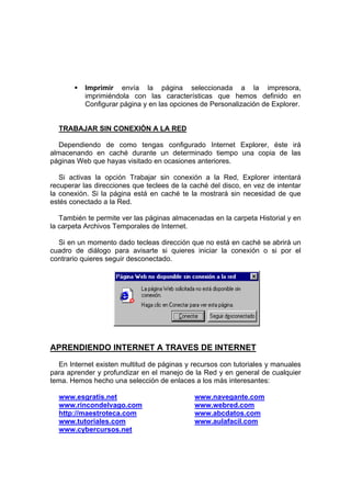 Imprimir envía la página seleccionada a la impresora,
          imprimiéndola con las características que hemos definido en
          Configurar página y en las opciones de Personalización de Explorer.


  TRABAJAR SIN CONEXIÓN A LA RED

   Dependiendo de como tengas configurado Internet Explorer, éste irá
almacenando en caché durante un determinado tiempo una copia de las
páginas Web que hayas visitado en ocasiones anteriores.

   Si activas la opción Trabajar sin conexión a la Red, Explorer intentará
recuperar las direcciones que teclees de la caché del disco, en vez de intentar
la conexión. Si la página está en caché te la mostrará sin necesidad de que
estés conectado a la Red.

   También te permite ver las páginas almacenadas en la carpeta Historial y en
la carpeta Archivos Temporales de Internet.

  Si en un momento dado tecleas dirección que no está en caché se abrirá un
cuadro de diálogo para avisarte si quieres iniciar la conexión o si por el
contrario quieres seguir desconectado.




APRENDIENDO INTERNET A TRAVES DE INTERNET

  En Internet existen multitud de páginas y recursos con tutoriales y manuales
para aprender y profundizar en el manejo de la Red y en general de cualquier
tema. Hemos hecho una selección de enlaces a los más interesantes:

  www.esgratis.net                           www.navegante.com
  www.rincondelvago.com                      www.webred.com
  http://maestroteca.com                     www.abcdatos.com
  www.tutoriales.com                         www.aulafacil.com
  www.cybercursos.net
 