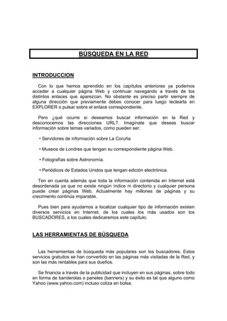 BÚSQUEDA EN LA RED


INTRODUCCION
   Con lo que hemos aprendido en los capítulos anteriores ya podemos
acceder a cualquier página Web y continuar navegando a través de los
distintos enlaces que aparezcan. No obstante es preciso partir siempre de
alguna dirección que previamente debes conocer para luego teclearla en
EXPLORER o pulsar sobre el enlace correspondiente.

   Pero ¿qué ocurre si deseamos buscar información en la Red y
desconocemos las direcciones URL?. Imagínate que deseas buscar
información sobre temas variados, como pueden ser:

   • Servidores de información sobre La Coruña

   • Museos de Londres que tengan su correspondiente página Web.

   • Fotografías sobre Astronomía.

   • Periódicos de Estados Unidos que tengan edición electrónica.

   Ten en cuenta además que toda la información contenida en Internet está
desordenada ya que no existe ningún índice ni directorio y cualquier persona
puede crear páginas Web. Actualmente hay millones de páginas y su
crecimiento continúa imparable.

   Pues bien para ayudarnos a localizar cualquier tipo de información existen
diversos servicios en Internet, de los cuales los más usados son los
BUSCADORES, a los cuales dedicaremos este capítulo.


LAS HERRAMIENTAS DE BÚSQUEDA


   Las herramientas de búsqueda más populares son los buscadores. Estos
servicios gratuitos se han convertido en las páginas más visitadas de la Red, y
son las más rentables para sus dueños.

  Se financia a través de la publicidad que incluyen en sus páginas, sobre todo
en forma de banderolas o paneles (banners) y su éxito es tal que alguno como
Yahoo (www.yahoo.com) incluso cotiza en bolsa.
 
