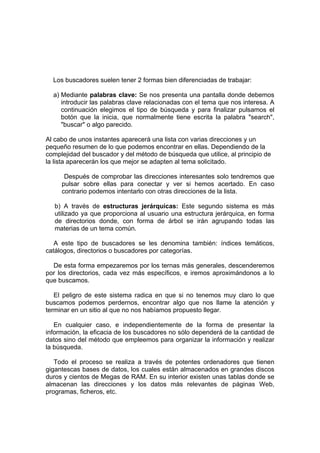 Los buscadores suelen tener 2 formas bien diferenciadas de trabajar:

  a) Mediante palabras clave: Se nos presenta una pantalla donde debemos
     introducir las palabras clave relacionadas con el tema que nos interesa. A
     continuación elegimos el tipo de búsqueda y para finalizar pulsamos el
     botón que la inicia, que normalmente tiene escrita la palabra "search",
     "buscar" o algo parecido.

Al cabo de unos instantes aparecerá una lista con varias direcciones y un
pequeño resumen de lo que podemos encontrar en ellas. Dependiendo de la
complejidad del buscador y del método de búsqueda que utilice, al principio de
la lista aparecerán los que mejor se adapten al tema solicitado.

      Después de comprobar las direcciones interesantes solo tendremos que
     pulsar sobre ellas para conectar y ver si hemos acertado. En caso
     contrario podemos intentarlo con otras direcciones de la lista.

   b) A través de estructuras jerárquicas: Este segundo sistema es más
   utilizado ya que proporciona al usuario una estructura jerárquica, en forma
   de directorios donde, con forma de árbol se irán agrupando todas las
   materias de un tema común.

   A este tipo de buscadores se les denomina también: índices temáticos,
catálogos, directorios o buscadores por categorías.

  De esta forma empezaremos por los ternas más generales, descenderemos
por los directorios, cada vez más específicos, e iremos aproximándonos a lo
que buscamos.

   El peligro de este sistema radica en que si no tenemos muy claro lo que
buscamos podemos perdernos, encontrar algo que nos llame la atención y
terminar en un sitio al que no nos habíamos propuesto llegar.

   En cualquier caso, e independientemente de la forma de presentar la
información, la eficacia de los buscadores no sólo dependerá de la cantidad de
datos sino del método que empleemos para organizar la información y realizar
la búsqueda.

   Todo el proceso se realiza a través de potentes ordenadores que tienen
gigantescas bases de datos, los cuales están almacenados en grandes discos
duros y cientos de Megas de RAM. En su interior existen unas tablas donde se
almacenan las direcciones y los datos más relevantes de páginas Web,
programas, ficheros, etc.
 