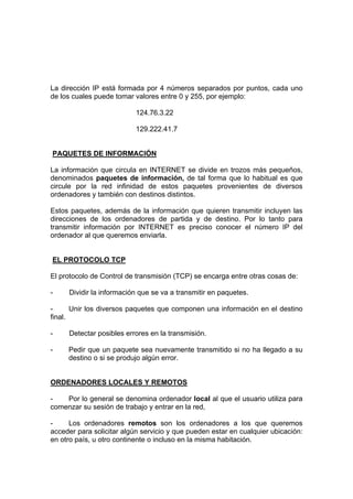 La dirección IP está formada por 4 números separados por puntos, cada uno
de los cuales puede tomar valores entre 0 y 255, por ejemplo:

                           124.76.3.22

                           129.222.41.7


PAQUETES DE INFORMACIÓN

La información que circula en INTERNET se divide en trozos más pequeños,
denominados paquetes de información, de tal forma que lo habitual es que
circule por la red infinidad de estos paquetes provenientes de diversos
ordenadores y también con destinos distintos.

Estos paquetes, además de la información que quieren transmitir incluyen las
direcciones de los ordenadores de partida y de destino. Por lo tanto para
transmitir información por INTERNET es preciso conocer el número IP del
ordenador al que queremos enviarla.


EL PROTOCOLO TCP

El protocolo de Control de transmisión (TCP) se encarga entre otras cosas de:

-    Dividir la información que se va a transmitir en paquetes.

-      Unir los diversos paquetes que componen una información en el destino
final.

-    Detectar posibles errores en la transmisión.

-    Pedir que un paquete sea nuevamente transmitido si no ha llegado a su
     destino o si se produjo algún error.


ORDENADORES LOCALES Y REMOTOS

-   Por lo general se denomina ordenador local al que el usuario utiliza para
comenzar su sesión de trabajo y entrar en la red,

-     Los ordenadores remotos son los ordenadores a los que queremos
acceder para solicitar algún servicio y que pueden estar en cualquier ubicación:
en otro país, u otro continente o incluso en la misma habitación.
 
