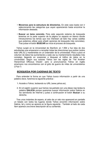 • Movernos para la estructura de directorios. En este caso basta con ir
     seleccionando las categorías que vayan apareciendo hasta encontrar la
     información deseada.

   • Buscar un tema concreto. Para este segundo sistema de búsqueda
     tenemos en la parte superior de la página un espacio en blanco donde
     introduciremos los temas que nos interesan (al lado hay varias casillas
     que podemos utilizar para añadir opciones de búsqueda más concretas).
     Tras pulsar el botón BUSCAR se inicia el proceso de búsqueda.

   Yahoo surgió en la Universidad de Stanford, en 1.994 y fue idea de dos
estudiantes que empezaron a recopilar todas las direcciones que podían (sobre
todo URL’S) y mantenerlas en un ordenador de la universidad. Poco a poco el
volumen de datos fue aumentando y cada vez su mantenimiento resultaba más
complejo, llegando en ocasiones a bloquear el tráfico de datos en la
universidad. Según sus autores Yahoo son las siglas de “Yet Another
Hierarchical Officious Oracle”, pero si pronunciamos Yahoo en inglés
americano nos encontramos con el grito de guerra de miles de universitarios
(¡Yuju !)

   BÚSQUEDA POR CADENAS DE TEXTO
  Para entender la forma en que Yahoo busca información a partir de una
palabra clave, haremos la siguiente práctica :

   1. Accede a Yahoo, tecleando su URL (www.yahoo.es).

  2. En el cajetín superior que hemos recuadrado con una elipse roja teclea la
     palabra GALICIA porque queremos buscar información sobre Galicia en
     los servidores de Internet y pulsa a continuación el botón Buscar a su
     derecha.

   Tras unos instantes de espera, al cabo de un rato nos aparecerá en pantalla
un listado con todos los lugares donde Yahoo encontró información sobre
Galicia, tal y como se aprecia en la figura siguiente : También al lado de cada
ítem aparece una breve descripción de su contenido.
 