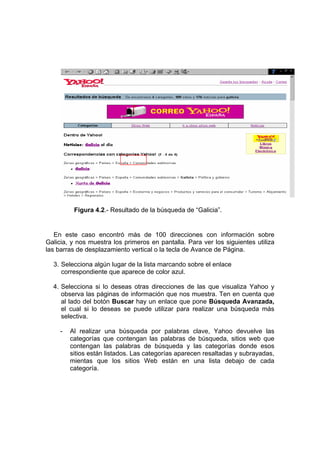 Figura 4.2.- Resultado de la búsqueda de “Galicia”.


   En este caso encontró más de 100 direcciones con información sobre
Galicia, y nos muestra los primeros en pantalla. Para ver los siguientes utiliza
las barras de desplazamiento vertical o la tecla de Avance de Página.

  3. Selecciona algún lugar de la lista marcando sobre el enlace
     correspondiente que aparece de color azul.

  4. Selecciona si lo deseas otras direcciones de las que visualiza Yahoo y
     observa las páginas de información que nos muestra. Ten en cuenta que
     al lado del botón Buscar hay un enlace que pone Búsqueda Avanzada,
     el cual si lo deseas se puede utilizar para realizar una búsqueda más
     selectiva.

     -   Al realizar una búsqueda por palabras clave, Yahoo devuelve las
         categorías que contengan las palabras de búsqueda, sitios web que
         contengan las palabras de búsqueda y las categorías donde esos
         sitios están listados. Las categorías aparecen resaltadas y subrayadas,
         mientas que los sitios Web están en una lista debajo de cada
         categoría.
 