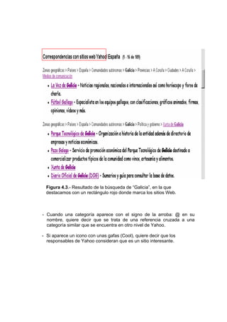 Figura 4.3.- Resultado de la búsqueda de “Galicia”, en la que
  destacamos con un rectángulo rojo donde marca los sitios Web.



- Cuando una categoría aparece con el signo de la arroba: @ en su
  nombre, quiere decir que se trata de una referencia cruzada a una
  categoría similar que se encuentra en otro nivel de Yahoo.

- Si aparece un icono con unas gafas (Cool), quiere decir que los
  responsables de Yahoo consideran que es un sitio interesante.
 