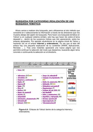 BUSQUEDA POR CATEGORÍAS (REALIZACIÓN DE UNA
  BÚSQUEDA TEMÁTICA)

  Ahora vamos a realizar otra búsqueda, pero utilizaremos el otro método que
consistirá en ir seleccionando la información a través de los directorios que nos
muestra debajo del cajetín de búsqueda. Para hacer una búsqueda temática en
Yahoo! (y en cualquier sistema similar), solo hay que hacer clic sobre el tema
deseado y , dentro de los sucesivos índices que irán apareciendo, sobre los
enlaces apropiados. Por ejemplo situándonos en la página inicial de Yahoo y
haciendo clic en el enlace Internet y ordenadores. Ya ves que al lado del
enlace hay una pequeña explicación de su contenido (WWW, Aplicaciones,
Revistas ... ). Tras unos instantes aparecerá una nueva página que nos
permitirá continuar la selección del modo que deseemos, buscando algún tema
concreto o continuando la selección en el directorio.




      Figura 4.4.- Enlaces de Yahoo! dentro de la categoría Internet y
      ordenadores.
 