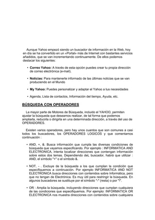 Aunque Yahoo empezó siendo un buscador de información en la Web, hoy
en día se ha convertido en un «Portal» más de Internet con bastantes servicios
añadidos, que se van incrementando continuamente. De ellos podemos
destacar los siguientes:

   • Correo Yahoo: A través de esta opción puedes crear tu propia dirección
     de correo electrónica (e-mail).

   • Noticias: Para mantenerte informado de las últimas noticias que se van
     produciendo en el Mundo

   • My Yahoo: Puedes personalizar y adaptar el Yahoo a tus necesidades

   • Agenda, Lista de contactos, Información del tiempo, Ayuda, etc.

BÚSQUEDA CON OPERADORES
   La mayor parte de Motores de Búsqueda, incluido el YAHOO, permiten
ajustar la búsqueda que deseamos realizar, de tal forma que podemos
ampliarla, reducirla o dirigirla en una determinada dirección, a través del uso de
OPERADORES.

   Existen varios operadores, pero hay unos cuantos que son comunes a casi
todos los buscadores, los OPERADORES LOGICOS y que comentamos
continuación :

   • AND, +, &: Busca información que cumpla las diversas condiciones de
     búsqueda que vayamos especificando. Por ejemplo : INFORMATICA AND
     ELECTRONICA, intenta localizar direcciones que contengan información
     sobre estos dos temas. Dependiendo deL buscador, habrá que utilizar :
     AND, el símbolo "+" o el símbolo &.

   • NOT, - . Excluye de la búsqueda a los que cumplan la condición que
     especifiquemos a continuación. Por ejemplo INFORMATICA AND NOT
     ELECTRONICA busca direcciones con contenidos sobre Informática, pero
     que no tengan de Electrónica. Es muy útil para restringir la búsqueda. En
     algunos buscadores se sustituye por el símbolo "-" (resta) o por "!".

   • OR : Amplia la búsqueda, incluyendo direcciones que cumplan cualquiera
     de las condiciones que especifiquemos. Por ejemplo: INFORMATICA OR
     ELECTRONICA nos muestra direcciones con contenidos sobre cualquiera
 