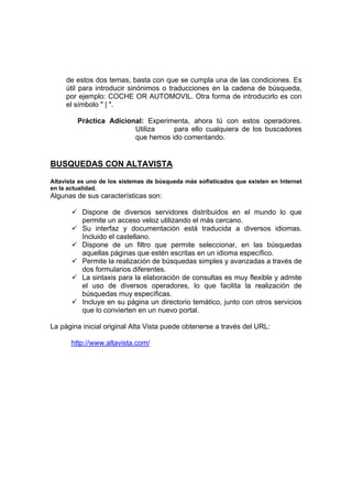 de estos dos temas, basta con que se cumpla una de las condiciones. Es
     útil para introducir sinónimos o traducciones en la cadena de búsqueda,
     por ejemplo: COCHE OR AUTOMOVIL. Otra forma de introducirlo es con
     el símbolo " | ".

         Práctica Adicional: Experimenta, ahora tú con estos operadores.
                         Utiliza    para ello cualquiera de los buscadores
                         que hemos ido comentando.


BUSQUEDAS CON ALTAVISTA

Altavista es uno de los sistemas de búsqueda más sofisticados que existen en Internet
en la actualidad.
Algunas de sus características son:

          Dispone de diversos servidores distribuidos en el mundo lo que
          permite un acceso veloz utilizando el más cercano.
          Su interfaz y documentación está traducida a diversos idiomas.
          Incluido el castellano.
          Dispone de un filtro que permite seleccionar, en las búsquedas
          aquellas páginas que estén escritas en un idioma específico.
          Permite la realización de búsquedas simples y avanzadas a través de
          dos formularios diferentes.
          La sintaxis para la elaboración de consultas es muy flexible y admite
          el uso de diversos operadores, lo que facilita la realización de
          búsquedas muy específicas.
          Incluye en su página un directorio temático, junto con otros servicios
          que lo convierten en un nuevo portal.

La página inicial original Alta Vista puede obtenerse a través del URL:

       http://www.altavista.com/
 