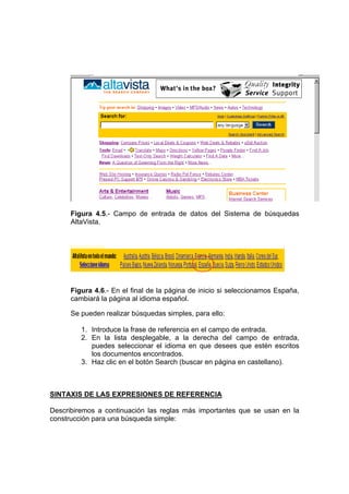 Figura 4.5.- Campo de entrada de datos del Sistema de búsquedas
      AltaVista.




      Figura 4.6.- En el final de la página de inicio si seleccionamos España,
      cambiará la página al idioma español.

      Se pueden realizar búsquedas simples, para ello:

         1. Introduce la frase de referencia en el campo de entrada.
         2. En la lista desplegable, a la derecha del campo de entrada,
            puedes seleccionar el idioma en que desees que estén escritos
            los documentos encontrados.
         3. Haz clic en el botón Search (buscar en página en castellano).



SINTAXIS DE LAS EXPRESIONES DE REFERENCIA

Describiremos a continuación las reglas más importantes que se usan en la
construcción para una búsqueda simple:
 