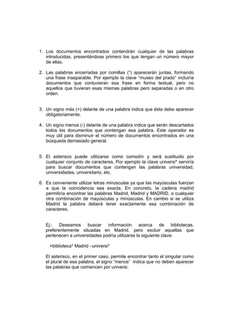 1. Los documentos encontrados contendrán cualquier de las palabras
   introducidas, presentándose primero los que tengan un número mayor
   de ellas.

2. Las palabras encerradas por comillas (“) aparecerán juntas, formando
   una frase inseparable. Por ejemplo la clave “museo del prado” incluiría
   documentos que contuvieran esa frase en forma textual, pero no
   aquellos que tuvieran esas mismas palabras pero separadas o en otro
   orden.


3. Un signo más (+) delante de una palabra indica que ésta debe aparecer
   obligatoriamente.

4. Un signo menos (-) delante de una palabra indica que serán descartados
   todos los documentos que contengan esa palabra. Este operador es
   muy útil para disminuir el número de documentos encontrados en una
   búsqueda demasiado general.


5. El asterisco puede utilizarse como comodín y será sustituido por
   cualquier conjunto de caracteres. Por ejemplo la clave universi* serviría
   para buscar documentos que contengan las palabras universidad,
   universidades, universitario, etc.

6. Es conveniente utilizar letras minúsculas ya que las mayúsculas fuerzan
   a que la coincidencia sea exacta. En concreto, la cadena madrid
   permitiría encontrar las palabras Madrid, Madrid y MADRID, o cualquier
   otra combinación de mayúsculas y minúsculas. En cambio si se utiliza
   Madrid la palabra deberá tener exactamente esa combinación de
   caracteres.


   Ej.: Deseamos buscar información acerca de bibliotecas,
   preferentemente situadas en Madrid, pero excluir aquellas que
   pertenecen a universidades podría utilizarse la siguiente clave:

     +biblioteca* Madrid –universi*

   El asterisco, en el primer caso, permite encontrar tanto el singular como
   el plural de esa palabra, el signo “menos” indica que no deben aparecer
   las palabras que comiencen por universi.
 