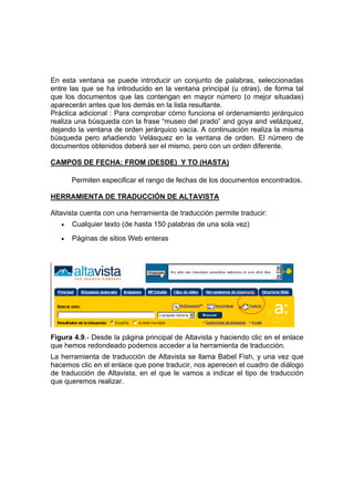 En esta ventana se puede introducir un conjunto de palabras, seleccionadas
entre las que se ha introducido en la ventana principal (u otras), de forma tal
que los documentos que las contengan en mayor número (o mejor situadas)
aparecerán antes que los demás en la lista resultante.
Práctica adicional : Para comprobar cómo funciona el ordenamiento jerárquico
realiza una búsqueda con la frase “museo del prado” and goya and velázquez,
dejando la ventana de orden jerárquico vacía. A continuación realiza la misma
búsqueda pero añadiendo Velásquez en la ventana de orden. El número de
documentos obtenidos deberá ser el mismo, pero con un orden diferente.

CAMPOS DE FECHA: FROM (DESDE) Y TO (HASTA)

       Permiten especificar el rango de fechas de los documentos encontrados.

HERRAMIENTA DE TRADUCCIÓN DE ALTAVISTA

Altavista cuenta con una herramienta de traducción permite traducir:
   •   Cualquier texto (de hasta 150 palabras de una sola vez)
   •   Páginas de sitios Web enteras




Figura 4.9.- Desde la página principal de Altavista y haciendo clic en el enlace
que hemos redondeado podemos acceder a la herramienta de traducción.
La herramienta de traducción de Altavista se llama Babel Fish, y una vez que
hacemos clic en el enlace que pone traducir, nos aperecen el cuadro de diálogo
de traducción de Altavista, en el que le vamos a indicar el tipo de traducción
que queremos realizar.
 