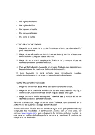 •   Del inglés al coreano
   •   Del inglés al chino
   •   Del japonés al inglés
   •   Del coreano al inglés
   •   Del chino al inglés


   COMO TRADUCIR TEXTOS:
   1. Haga clic en el botón de la opción 'Introduzca el texto para la traducción'
      para seleccionarla.
   2. Haga clic en el cuadro de introducción de texto y escriba el texto que
      desea traducir o péguelo desde otro sitio.
   3. Haga clic en el menú desplegable 'Traducir de' y marque el par de
      idiomas que desee para la traducción.

   4. Para ver la traducción, haga clic en el botón Traducir, que aparecerá en
      la parte inferior del cuadro de diálogo de la traducción.
   El texto traducido no será perfecto, pero normalmente                resultará
   suficientemente correcto para que un hablante nativo lo entienda.


   COMO TRADUCIR SITIOS WEB:
   1. Haga clic en el botón 'Sitio Web' para seleccionar esta opción.
   2. Haga clic en el cuadro de introducción del sitio Web y escriba http:// y, a
      continuación, la dirección Web o bien péguela desde otro lugar.
   3. Haga clic en el menú desplegable 'Traducir del' y marque el par de
      idiomas que desee para la traducción.
Para ver la traducción, haga clic en el botón Traducir, que aparecerá en la
parte inferior del cuadro de diálogo de la traducción
Práctica adicional: Prueba ahora a introducir algún texto que quieras traducir y
comprueba los resultados. A continuación, prueba con un sitio Web, por
ejemplo, www.mcafee.com, que es la página del conocido antivirus mcafee , la
cual viene en inglés e indicale que te la traduzca al castellano. A continuación
comprueba los resultados.
 