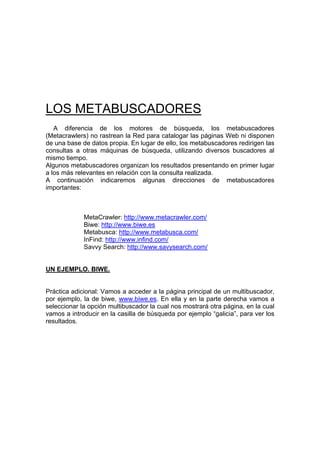 LOS METABUSCADORES
   A diferencia de los motores de búsqueda, los metabuscadores
(Metacrawlers) no rastrean la Red para catalogar las páginas Web ni disponen
de una base de datos propia. En lugar de ello, los metabuscadores redirigen las
consultas a otras máquinas de búsqueda, utilizando diversos buscadores al
mismo tiempo.
Algunos metabuscadores organizan los resultados presentando en primer lugar
a los más relevantes en relación con la consulta realizada.
A continuación indicaremos algunas direcciones de metabuscadores
importantes:



             MetaCrawler: http://www.metacrawler.com/
             Biwe: http://www.biwe.es
             Metabusca: http://www.metabusca.com/
             InFind: http://www.infind.com/
             Savvy Search: http://www.savysearch.com/


UN EJEMPLO. BIWE.


Práctica adicional: Vamos a acceder a la página principal de un multibuscador,
por ejemplo, la de biwe, www.biwe.es. En ella y en la parte derecha vamos a
seleccionar la opción multibuscador la cual nos mostrará otra página, en la cual
vamos a introducir en la casilla de búsqueda por ejemplo “galicia”, para ver los
resultados.
 