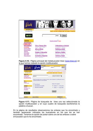 Figura 4.10.- Página principal del metabuscador biwe (www.biwe.es) en
     la que hemos rodeado la opción multibuscador.




     Figura 4.11.- Página de búsqueda de biwe una vez seleccionada la
     opción multibuscador y en cuyo cuadro de búsqueda escribiremos la
     palabra a buscar.

En la página de resultados observaremos los enlaces que ha encontrado y
también aparecerán indicados los buscadores en los que los se han
encontrado. Tenemos la opción de pulsar sobre uno de los enlaces o sobre
el buscador que lo ha encontrado.
 