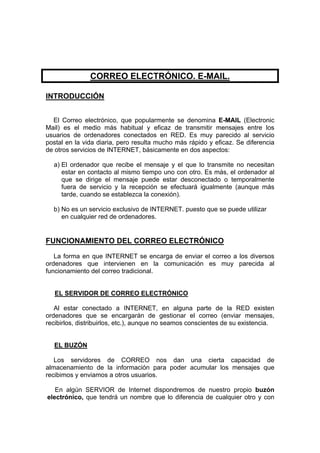 CORREO ELECTRÓNICO. E-MAIL.

INTRODUCCIÓN


  El Correo electrónico, que popularmente se denomina E-MAIL (Electronic
Mail) es el medio más habitual y eficaz de transmitir mensajes entre los
usuarios de ordenadores conectados en RED. Es muy parecido al servicio
postal en la vida diaria, pero resulta mucho más rápido y eficaz. Se diferencia
de otros servicios de INTERNET, básicamente en dos aspectos:

  a) El ordenador que recibe el mensaje y el que lo transmite no necesitan
     estar en contacto al mismo tiempo uno con otro. Es más, el ordenador al
     que se dirige el mensaje puede estar desconectado o temporalmente
     fuera de servicio y la recepción se efectuará igualmente (aunque más
     tarde, cuando se establezca la conexión).

  b) No es un servicio exclusivo de INTERNET. puesto que se puede utilizar
     en cualquier red de ordenadores.


FUNCIONAMIENTO DEL CORREO ELECTRÓNICO
   La forma en que INTERNET se encarga de enviar el correo a los diversos
ordenadores que intervienen en la comunicación es muy parecida al
funcionamiento del correo tradicional.


   EL SERVIDOR DE CORREO ELECTRÓNICO

   Al estar conectado a INTERNET, en alguna parte de la RED existen
ordenadores que se encargarán de gestionar el correo (enviar mensajes,
recibirlos, distribuirlos, etc.), aunque no seamos conscientes de su existencia.


  EL BUZÓN

   Los servidores de CORREO nos dan una cierta capacidad de
almacenamiento de la información para poder acumular los mensajes que
recibimos y enviamos a otros usuarios.

   En algún SERVIOR de Internet dispondremos de nuestro propio buzón
electrónico, que tendrá un nombre que lo diferencia de cualquier otro y con
 