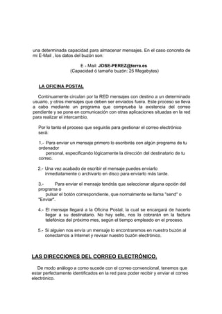 una determinada capacidad para almacenar mensajes. En el caso concreto de
mi E-Mail , los datos del buzón son:

                       E - Mail: JOSE-PEREZ@terra.es
                   (Capacidad ó tamaño buzón: 25 Megabytes)


   LA OFICINA POSTAL

  Continuamente circulan por la RED mensajes con destino a un determinado
usuario, y otros mensajes que deben ser enviados fuera. Este proceso se lleva
a cabo mediante un programa que comprueba la existencia del correo
pendiente y se pone en comunicación con otras aplicaciones situadas en la red
para realizar el intercambio.

   Por lo tanto el proceso que seguirás para gestionar el correo electrónico
   será:

   1.- Para enviar un mensaje primero lo escribirás con algún programa de tu
   ordenador
       personal, especificando lógicamente la dirección del destinatario de tu
   correo.

   2.- Una vez acabado de escribir el mensaje puedes enviarlo
       inmediatamente o archivarlo en disco para enviarlo más tarde.

   3.-      Para enviar el mensaje tendrás que seleccionar alguna opción del
   programa o
       pulsar el botón correspondiente, que normalmente se llama "send" o
   "Enviar".

   4.- El mensaje llegará a la Oficina Postal, la cual se encargará de hacerlo
       llegar a su destinatario. No hay sello, nos lo cobrarán en la factura
       telefónica del próximo mes, según el tiempo empleado en el proceso.

   5.- Si alguien nos envía un mensaje lo encontraremos en nuestro buzón al
       conectarnos a Internet y revisar nuestro buzón electrónico.



LAS DIRECCIONES DEL CORREO ELECTRÓNICO.

   De modo análogo a como sucede con el correo convencional, tenemos que
estar perfectamente identificados en la red para poder recibir y enviar el correo
electrónico.
 
