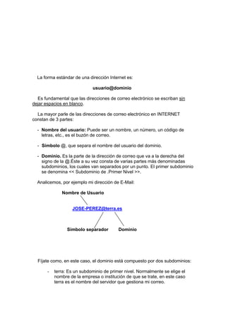 La forma estándar de una dirección Internet es:

                             usuario@dominio

  Es fundamental que las direcciones de correo electrónico se escriban sin
dejar espacios en blanco.

  La mayor parle de las direcciones de correo electrónico en INTERNET
constan de 3 partes:

  - Nombre del usuario: Puede ser un nombre, un número, un código de
    letras, etc., es el buzón de correo.

  - Símbolo @, que separa el nombre del usuario del dominio.

  - Dominio. Es la parte de la dirección de correo que va a la derecha del
    signo de la @.Éste a su vez consta de varias partes más denominadas
    subdominios, los cuales van separados por un punto. El primer subdominio
    se denomina << Subdominio de .Primer Nivel >>.

  Analicemos, por ejemplo mi dirección de E-Mail:

              Nombre de Usuario


                   JOSE-PEREZ@terra.es



                 Símbolo separador        Dominio




  Fíjate como, en este caso, el dominio está compuesto por dos subdominios:

       -   terra: Es un subdominio de primer nivel. Normalmente se elige el
           nombre de la empresa o institución de que se trate, en este caso
           terra es el nombre del servidor que gestiona mi correo.
 