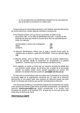 -   es: Es el subdominio que identificada a España con lo cual sabemos
          que el servidor se encuentra en nuestro país.



  Aunque ésta es la nomenclatura general y más habitual, para las direcciones
de correo electrónico, existen algunas variantes y excepciones:

  a) En Estados Unidos como ya hemos comentado al hablar de las
     direcciones URL, no se utiliza el identificativo del país. a cambio de ello
     disponen de otros que indican la función de la red a la cual pertenece el
     modo. Por ejemplo:

     Universidades y centros de investigación          edu
     Militar                                           mil
     Gobierno                                          gob

   b) Algunos identificativos indican que el nodo o usuario forma parte de
      aquellos que se dedican a gestionar INTERNET, como por ejemplo org y
      net.

  c) Algunos países, como el Reino Unido, crean sus propios subdominios,
     como por ejemplo: ac.uk. El subdominio ac corresponde a la palabra
     "academic", mientras que uk es el identificativo de Reino Unido.

  d) En realidad, no existe un límite real con respecto al grado de detalle que
     una dirección puede ofrecer, de tal forma que, a pesar de lo que pueda
     resultar, se pueden añadir varios campos separados por puntos. Por
     ejemplo una posible dirección puede ser: juan@tj2l.coruña.coc.es

    En este caso la nomenclatura solo nos aclara que el mensaje se lo enviamos
al usuario Juan de la organización comercial coc. El resto de la dirección
(tj2l.coruña) no nos aclara nada, pero tampoco es relevante puesto que para
enviar el mensaje solo tenemos que escribir correctamente la dirección.

   Las direcciones E-Mail que normalmente asignan los proveedores de acceso
a los usuarios de Internet suelen llevar el dominio del proveedor, por ejemplo la
dirección antonio-garcía@ctv.es, podría corresponder a un usuario cuyo
proveedor de acceso es la empresa CTV, al igual que la mía que vimos más
arriba lleva el dominio de Terra.

PROTOCOLO SMTP
 