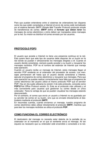 Para que puedan entenderse entre sí sistemas de ordenadores tan dispares
como los que están conectados a Internet el envío de correo está normalizado
por el sistema llamado SMTP (Simple Mail Transfer Protocol) protocolo simple
de transferencia de correo. SMTP define el formato que deben tener los
mensajes de correo electrónico y cómo deben ser manejados estos mensajes
por la red. Su misión es distribuir el correo enviado por los usuarios.




PROTOCOLO POP3


El usuario que acceda a Intemet no tiene una presencia continua en la red.
Esto quiere decir que este tipo de usuarios debe disponer de un buzón en la
red donde se puedan ir almacenando los mensajes dirigidos a él. Cuando el
usuario decida conectarse, siempre puede acceder a su buzón y recuperar los
mensajes recibidos. POP es el nombre del estándar de Intemet que maneja
esta operación.
Cuando un usuario recibe un mensaje de Intemet, estos mensajes llegan al
servidor POP existente en el ordenador del proveedor de acceso. Los men-
sajes permanecen allí hasta que el usuario decide conectarse a Intemet,
ejecutar el programa de correo electrónico y recuperar sus mensajes. Para que
esta operación se puedas realizar correctamente hace falta que el programa de
correo electrónico del usuario utilice el mismo protocolo POP que el servidor
POP. Hoy en día suele utilizarse la versión 3 de este protocolo, conocida como
POP3(Post Office Protocol versión 3). Este es el protocolo más utilizado y el
más conveniente para usuarios que gestionan su correo desde un único
ordenador. Tiene la ventaja de que se pueden visualizar los mensajes estando
desconectado.
Por el contrario, el correo que envía un usuario a Intemet no es guardado por
su servidor de correo en su buzón, sino que es enviado directamente al des-
tinatario mediante el protocolo SMTP.
En resumidas cuentas, cuando enviamos un mensaje, nuestro programa de
correo electrónico debe utilizar directamente el protocolo SMTP, mientras que
para leer los mensajes recibidos se utiliza el protocolo POP.


COMO FUNCIONA EL CORREO ELECTRÓNICO
El destinatario del mensaje no necesita estar delante de la pantalla de su
ordenador en el momento en el que el remitente envía el mensaje. Ni tan
siquiera es necesario que su ordenador esté encendido o conectado a la red.
 