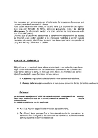 Los mensajes son almacenados en el ordenador del proveedor de acceso, y el
usuario puede leerlos cuando lo desee.
Para poder hacer uso del correo, el usuario tiene que disponer de una aplica-
ción especial llamada de forma genérica programa lector de correo
electrónico. En el mercado existen una gran variedad de programas de este
tipo (OutlookExpress).
Una vez que el usuario ha establecido la conexión con el proveedor de acceso
de Intemet, para poder acceder a los mensajes recibidos o enviar nuevos
mensajes de correo electrónico, lo único que tiene que hacer es ejecutar el
programa lector y utilizar sus opciones.




PARTES DE UN MENSAJE


Al igual que el correo tradicional, el correo electrónico necesita disponer de un
lugar donde indicar la dirección del destinatario y remitente, así como de otro
lugar donde colocar la carta, el mensaje en sí. Todos los mensajes de correo
electrónico también están formados por dos partes:

          Cabecera: equivalente al exterior del sobre del correo tradicional.

          Cuerpo del mensaje: equivalente a todo lo que ponemos dentro del sobre en el correo



      Cabecera:

En la cabecera se especifican todos los datos relacionados con la gestión del   mensaje.
Estos datos son introducidos por el usuario que envía el mensaje en              campos
independientes,
los cuales generalmente son los siguientes:



       A: (To.). Aquí se especifica la dirección del destinatario.

       De: (From:). Aquí se especifica la dirección del remitente. Normalmen te,
       este dato está configurado de forma que es introducido automáticamente
       por el programa de correo electrónico.
 