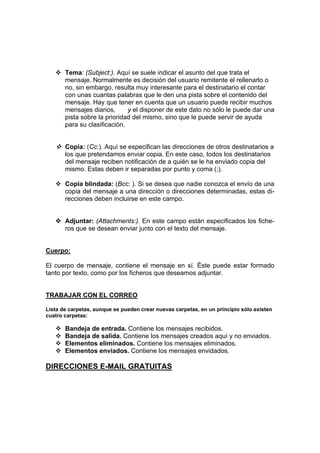 Tema: (Subject:). Aquí se suele indicar el asunto del que trata el
       mensaje. Normalmente es decisión del usuario remitente el rellenarlo o
       no, sin embargo, resulta muy interesante para el destinatario el contar
       con unas cuantas palabras que le den una pista sobre el contenido del
       mensaje. Hay que tener en cuenta que un usuario puede recibir muchos
       mensajes diarios,      y el disponer de este dato no sólo le puede dar una
       pista sobre la prioridad del mismo, sino que le puede servir de ayuda
       para su clasificación.


       Copia: (Cc:). Aquí se especifican las direcciones de otros destinatarios a
       los que pretendamos enviar copia. En este caso, todos los destinatarios
       del mensaje reciben notificación de a quién se le ha enviado copia del
       mismo. Estas deben ir separadas por punto y coma (;).

       Copia blindada: (Bcc: ). Si se desea que nadie conozca el envío de una
       copia del mensaje a una dirección o direcciones determinadas, estas di-
       recciones deben incluirse en este campo.


       Adjuntar: (Attachments:). En este campo están especificados los fiche-
       ros que se desean enviar junto con el texto del mensaje.


Cuerpo:

El cuerpo de mensaje, contiene el mensaje en sí. Éste puede estar formado
tanto por texto, como por los ficheros que deseamos adjuntar.


TRABAJAR CON EL CORREO

Lista de carpetas, aunque se pueden crear nuevas carpetas, en un principio sólo existen
cuatro carpetas:

       Bandeja de entrada. Contiene los mensajes recibidos.
       Bandeja de salida. Contiene los mensajes creados aquí y no enviados.
       Elementos eliminados. Contiene los mensajes eliminados.
       Elementos enviados. Contiene los mensajes envidados.

DIRECCIONES E-MAIL GRATUITAS
 