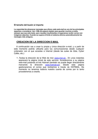El tamaño del buzón si importa:

La capacidad de almacenar mensajes que ofrece cada web-mail es uno de los principales
aspectos a considerar. Así, 2 Mb de espacio bastan para guardar muchos e-mails,
siempre que sea sólo texto, pero resultan insuficientes si esperamos recibir correo con
imágenes adjuntas. Cuando se supera el límite el sistema elimina automáticamente los
mensajes más antiguos.


   CREACION DE LA DIRECCION E-MAIL
   A continuación vas a crear tu propia y única dirección e-mail, y a partir de
este momento podrás utilizarla para tus comunicaciones desde cualquier
ordenador con el que accedas a Internet (desde las aulas de Zeta, Cyber
Cafés, etc.)

   1 .Teclea la dirección de la Web de msn www.msn.es . En unos instantes
      aparecerá la página inicial de este servicio. Accederemos a su página
      web-mail pulsando el link Hotmail (también se puede llegar directamente
      marcando la dirección www.hotmail.es). Desde esta página
      gestionaremos el correo que recibamos a través de HOTMAIL. De
      momento no tenemos todavía nuestra cuenta de correo por lo tanto
      procederemos a crearla.
 