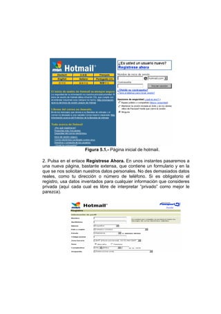 Figura 5.1.- Página inicial de hotmail.

2. Pulsa en el enlace Regístrese Ahora. En unos instantes pasaremos a
una nueva página, bastante extensa, que contiene un formulario y en la
que se nos solicitan nuestros datos personales. No des demasiados datos
reales, como tu dirección o número de teléfono. Si es obligatorio el
registro, usa datos inventados para cualquier información que consideres
privada (aquí cada cual es libre de interpretar “privado” como mejor le
parezca).
 