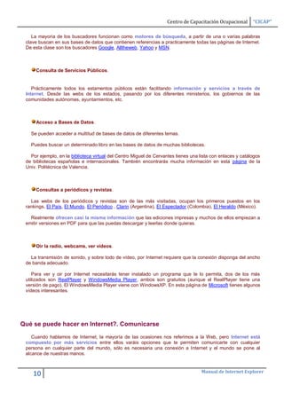 Centro de Capacitación Ocupacional       “CICAP”

    La mayoria de los buscadores funcionan como motores de búsqueda, a partir de una o varias palabras
 clave buscan en sus bases de datos que contienen referencias a practicamente todas las páginas de Internet.
 De esta clase son los buscadores Google, Alltheweb, Yahoo y MSN.



     Consulta de Servicios Públicos.


    Prácticamente todos los estamentos públicos están facilitando información y servicios a través de
 Internet. Desde las webs de los estados, pasando por los diferentes ministerios, los gobiernos de las
 comunidades autónomas, ayuntamientos, etc.



     Acceso a Bases de Datos.

   Se pueden acceder a multitud de bases de datos de diferentes temas.

   Puedes buscar un determinado libro en las bases de datos de muchas bibliotecas.

   Por ejemplo, en la biblioteca virtual del Centro Miguel de Cervantes tienes una lista con enlaces y catálogos
 de bibliotecas españolas e internacionales. También encontrarás mucha información en esta página de la
 Univ. Politécnica de Valencia.



     Consultas a periódicos y revistas.

   Las webs de los periódicos y revistas son de las más visitadas, ocupan los primeros puestos en los
 rankings, El País, El Mundo, El Periódico , Clarin (Argentina), El Espectador (Colombia), El Heraldo (México).

   Realmente ofrecen casi la misma información que las ediciones impresas y muchos de ellos empiezan a
 emitir versiones en PDF para que las puedas descargar y leerlas donde quieras.



     Oir la radio, webcams, ver vídeos.

   La transmisión de sonido, y sobre todo de vídeo, por Internet requiere que la conexión disponga del ancho
 de banda adecuado.

    Para ver y oir por Internet necesitarás tener instalado un programa que te lo permita, dos de los más
 utilizados son RealPlayer y WindowsMedia Player, ambos son gratuitos (aunque el RealPlayer tiene una
 versión de pago). El WindowsMedia Player viene con WindowsXP. En esta página de Microsoft tienes algunos
 vídeos interesantes.




Qué se puede hacer en Internet?. Comunicarse

    Cuando hablamos de Internet, la mayoría de las ocasiones nos referimos a la Web, pero Internet está
 compuesto por más servicios entre ellos varáis opciones que te permiten comunicarte con cualquier
 persona en cualquier parte del mundo, sólo es necesaria una conexión a Internet y el mundo se pone al
 alcance de nuestras manos.


                                                                                    Manual de Internet Explorer
    10
 