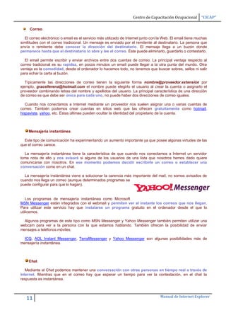 Centro de Capacitación Ocupacional       “CICAP”

     Correo.

   El correo electrónico o email es el servicio más utilizado de Internet junto con la Web. El email tiene muchas
similitudes con el correo tradicional. Un mensaje es enviado por el remitente al destinatario. La persona que
envía o remitente debe conocer la dirección del destinatario. El mensaje llega a un buzón donde
permanece hasta que el destinatario lo abre y lee el correo. Éste puede eliminarlo, guardarlo o contestarlo.

  El email permite escribir y enviar archivos entre dos cuentas de correo. La principal ventaja respecto al
correo tradicional es su rapidez, en pocos minutos un email puede llegar a la otra punta del mundo. Otra
ventaja es la comodidad, desde el ordenador lo hacemos todo, no tenemos que buscar sobres, sellos ni salir
para echar la carta al buzón.

   Típicamente las direcciones de correo tienen la siguiente forma nombre@proveedor.extensión por
ejemplo, gracellerena@hotmail.com el nombre puede elegirlo el usuario al crear la cuenta o asignarlo el
proveedor combinando letras del nombre y apellidos del usuario. La principal característica de una dirección
de correo es que debe ser única para cada uno, no puede haber dos direcciones de correo iguales.

   Cuando nos conectamos a Internet mediante un proveedor nos suelen asignar una o varias cuentas de
correo. También podemos crear cuentas en sitios web que las ofrecen gratuitamente como hotmail,
hispavista, yahoo, etc. Estas últimas pueden ocultar la identidad del propietario de la cuenta.



     Mensajería instantánea.

  Este tipo de comunicación ha experimentando un aumento importante ya que posee algúnas virtudes de las
que el correo carece.

  La mensajería instantánea tiene la característica de que cuando nos conectamos a Internet un servidor
toma nota de ello y nos avisará si alguno de los usuarios de una lista que nosotros hemos dado quiere
comunicarse con nosotros. En ese momento podemos decidir escribirle un correo o establecer una
conversación como en un chat.

  La mensajería instantánea viene a solucionar la carencia más importante del mail, no somos avisados de
cuando nos llega un correo (aunque determinados programas se
puede configurar para que lo hagan).


   Los programas de mensajería instantánea como Microsoft
MSN Messenger están integrados con el webmail y permiten ver al instante los correos que nos llegan.
Para utilizar este servicio hay que instalarse un programa gratuito en el ordenador desde el que lo
utilicemos.

  Algunos programas de este tipo como MSN Messenger y Yahoo Messenger también permiten utilizar una
webcam para ver a la persona con la que estamos hablando. También ofrecen la posibilidad de enviar
mensajes a teléfonos móviles.

  ICQ, AOL Instant Messenger, TerraMessenger y Yahoo Messenger son algunas posibilidades más de
mensajería instantánea.



     Chat.

   Mediante el Chat podemos mantener una conversación con otras personas en tiempo real a través de
Internet. Mientras que en el correo hay que esperar un tiempo para ver la contestación, en el chat la
respuesta es instantánea.



                                                                                    Manual de Internet Explorer
   11
 